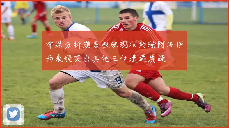 津媒分析澳系教练现状约翰阿洛伊西表现突出其他三位遭遇质疑