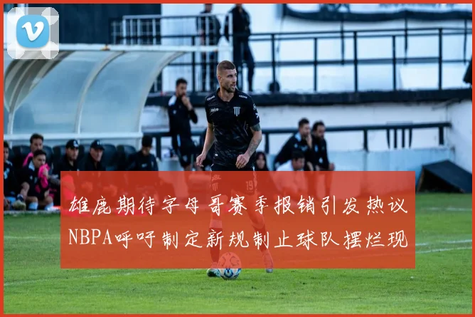 雄鹿期待字母哥赛季报销引发热议NBPA呼吁制定新规制止球队摆烂现象