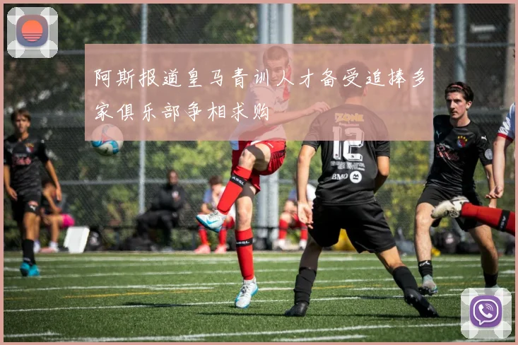 阿斯报道皇马青训人才备受追捧多家俱乐部争相求购
