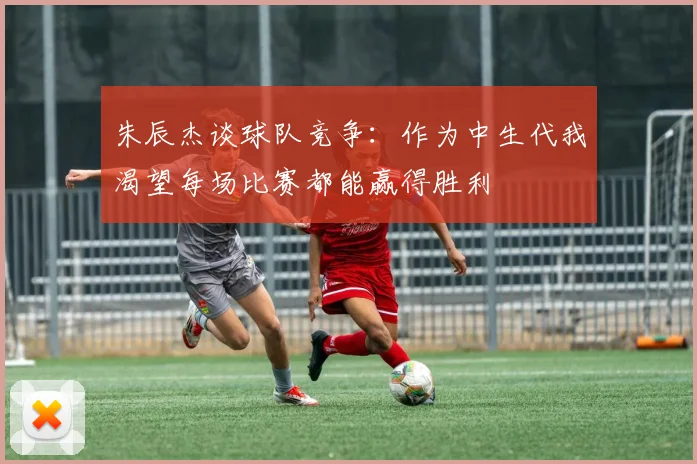 朱辰杰谈球队竞争：作为中生代我渴望每场比赛都能赢得胜利