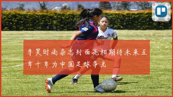 李昊时尚杂志封面亮相期待未来五年十年为中国足球争光
