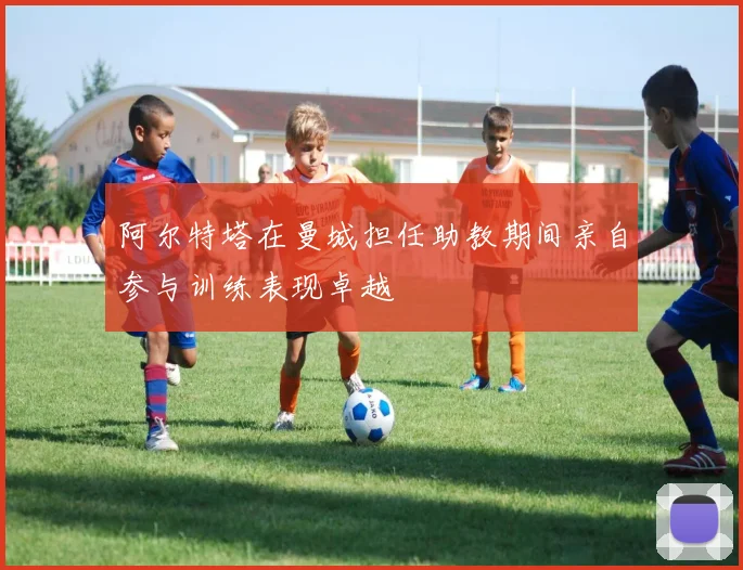 阿尔特塔在曼城担任助教期间亲自参与训练表现卓越