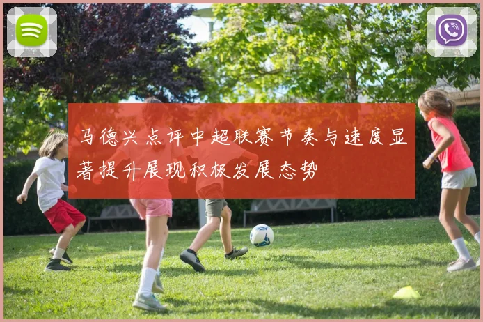 马德兴点评中超联赛节奏与速度显著提升展现积极发展态势