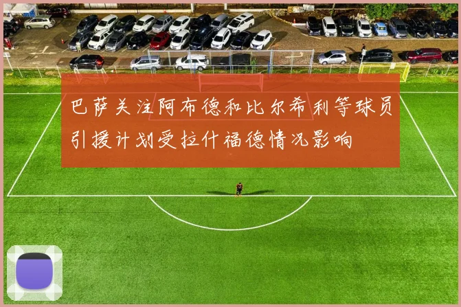 巴萨关注阿布德和比尔希利等球员引援计划受拉什福德情况影响