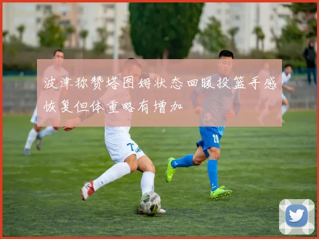 波津称赞塔图姆状态回暖投篮手感恢复但体重略有增加