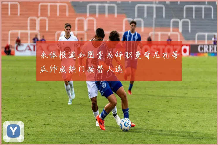 米体报道加图索或辞职曼奇尼孔蒂瓜帅成热门接替人选