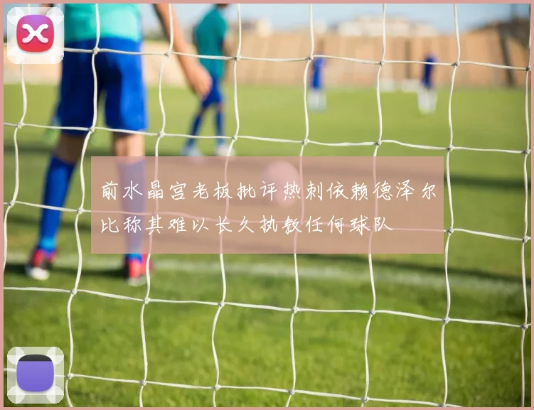 前水晶宫老板批评热刺依赖德泽尔比称其难以长久执教任何球队