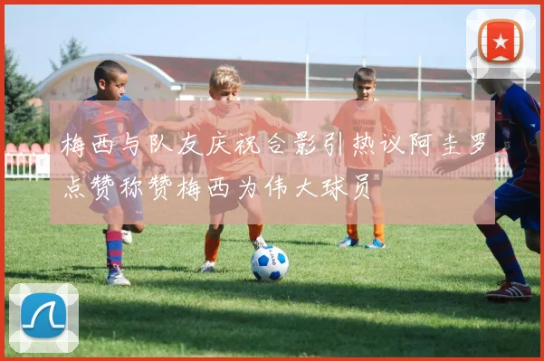 梅西与队友庆祝合影引热议阿圭罗点赞称赞梅西为伟大球员