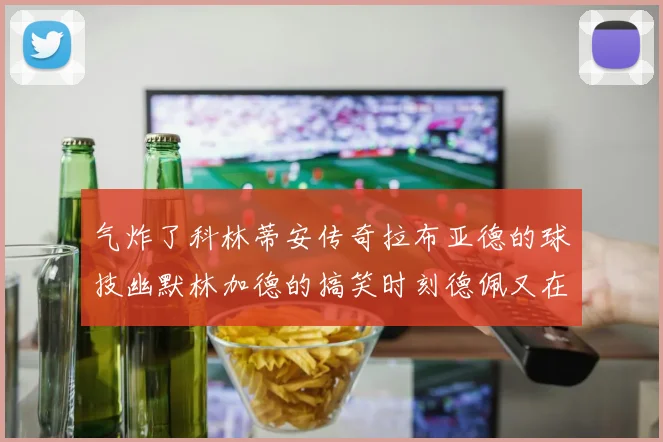 气炸了科林蒂安传奇拉布亚德的球技幽默林加德的搞笑时刻德佩又在装什么呢