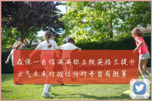 森保一自信满满称击败英格兰提升士气未来对战任何对手皆有胜算
